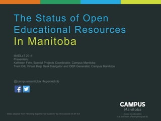 Access to education
Is at the heart of everything we do.
The Status of Open
Educational Resources
In Manitoba
MADLaT 2016
Presenters:
Kathleen Fehr, Special Projects Coordinator, Campus Manitoba
Trent Gill, Virtual Help Desk Navigator and OER Generalist, Campus Manitoba
Slides adapted from “Working Together for Students” by Clint Lalonde CC-BY 4.0
@campusmanitoba #openedmb
 