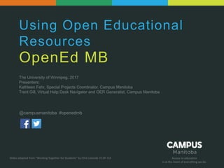 Access to education
Is at the heart of everything we do.
Using Open Educational
Resources
OpenEd MB
The University of Winnipeg, 2017
Presenters:
Kathleen Fehr, Special Projects Coordinator, Campus Manitoba
Trent Gill, Virtual Help Desk Navigator and OER Generalist, Campus Manitoba
Slides adapted from “Working Together for Students” by Clint Lalonde CC-BY 4.0
@campusmanitoba #openedmb
 