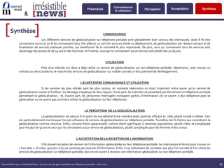Connaissance
                                                                                    Préambule                               Perception        Acceptation               Synthèse
                                                                                                            & utilisation
                      &


   [    Synthèse
                                [
                                                                                                    CONNAISSANCE
                                   Les différents services de géolocalisation sur téléphone portable sont globalement bien connus des internautes: seuls 8 % n’en
                 connaissent aucun et 50 % les connaissent tous. Par ailleurs, ce sont les services d’aide au déplacement, de géolocalisation par réseaux sociaux et de
                 localisation de services pratiques proches, qui bénéficient de la notoriété la plus importante. De plus, ceux qui connaissent tous les services sont
                 davantage des jeunes de 18-24 ans et des hommes. A l’inverse, ceux qui ne connaissent aucun service sont plutôt des 50-65 ans.


                                                                                                      UTILISATION
                                   Près d’un individu sur deux a déjà utilisé un service de géolocalisation sur son téléphone portable. Néanmoins, avec encore un
                 individu sur deux à séduire, le marché des services de géolocalisation sur mobile connaît un fort potentiel de développement.


                                                                             L’ECART ENTRE CONNAISSANCE ET UTILISATION
                                   Si les services les plus utilisés sont les plus connus, on constate néanmoins un écart important entre savoir qu’un service de
                 géolocalisation existe et l’utiliser. Ce décalage s’explique de deux façons: d’une part, les individus ne possèdent pas forcément un téléphone portable
                 permettant la géolocalisation, et, d’autre part, les personnes interrogées manquent parfois d’information (ils ne savent si leur téléphone peut se
                 géolocaliser ou ne savent pas comment utiliser la géolocalisation sur leur téléphone).


                                                                                 LA PERCEPTION DE LA GEOLOCALISATION
                                   La géolocalisation est perçue d’un point de vue général d’une manière assez positive, efficace et utile, plutôt simple à utiliser. Ceci
                 est particulièrement vrai lorsque l’on est utilisateur de services de géolocalisation sur téléphone portable. Toutefois, les ¾ d’entre eux considèrent la
                 géolocalisation comme intrusive. Enfin, certains freins apparaissent comme étant spécifiques à certaines populations: plutôt chère et compliquée
                 pour les plus de 50 ans et ceux qui ne connaissent aucun service de géolocalisation, plutôt compliquée pour les femmes et les ruraux.


                                                                         L’ACCEPTATION DE LA RECEPTION DE L’INFORMATION
                                   S’ils doivent accepter de recevoir de l’information géolocalisée sur leur téléphone portable, les internautes le feront pour trouver un
                 « bon plan ». A noter, que plus d’1/3 ne souhaite pas recevoir d’information. Enfin, il est intéressant de constater que plus l’on connaît et l’on utilise les
                 services de géolocalisation sur téléphone portable, plus on est ouvert à recevoir une information géolocalisée sur son téléphone portable.


Opened Mind pour Irrésistible News : Les services de géolocalisation sur téléphone portable – Avril 2011                                                                           27
 