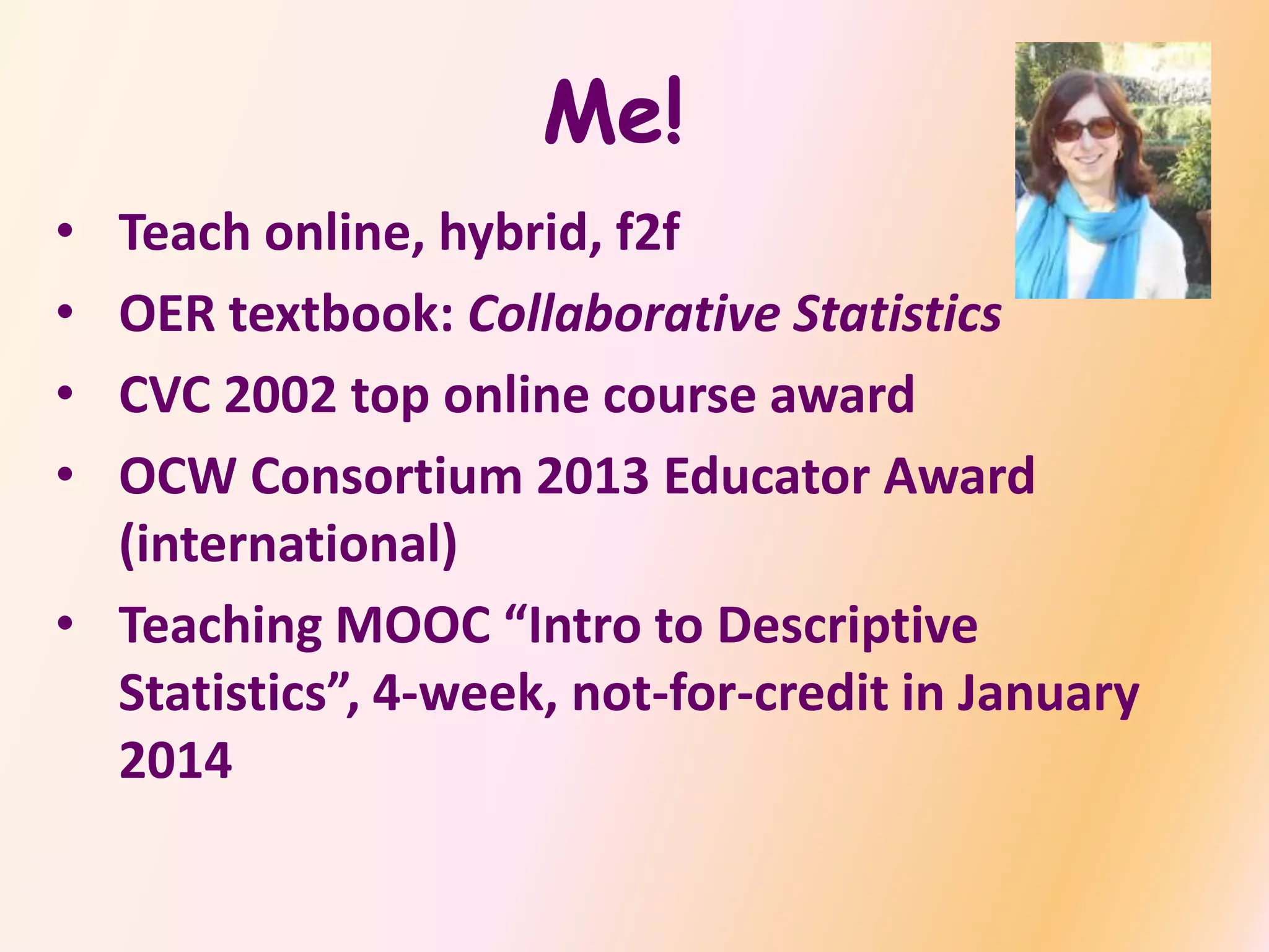 Me!
• Teach online, hybrid, f2f
• OER textbook: Collaborative Statistics
• CVC 2002 top online course award
• OCW Consortium 2013 Educator Award
(international)
• Teaching MOOC “Intro to Descriptive
Statistics”, 4-week, not-for-credit in January
2014
 