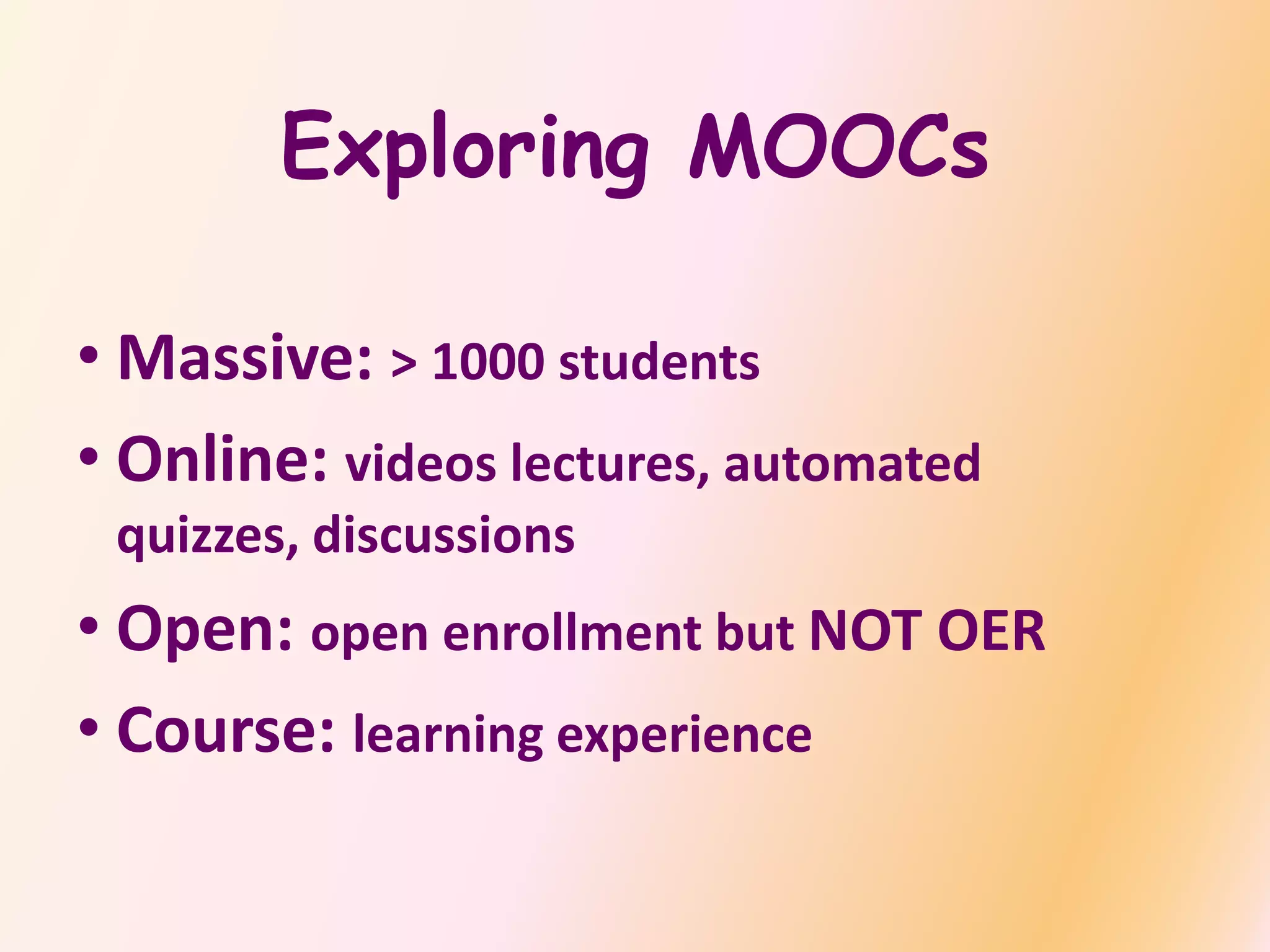Exploring MOOCs
• Massive: > 1000 students
• Online: videos lectures, automated
quizzes, discussions
• Open: open enrollment but NOT OER
• Course: learning experience
 