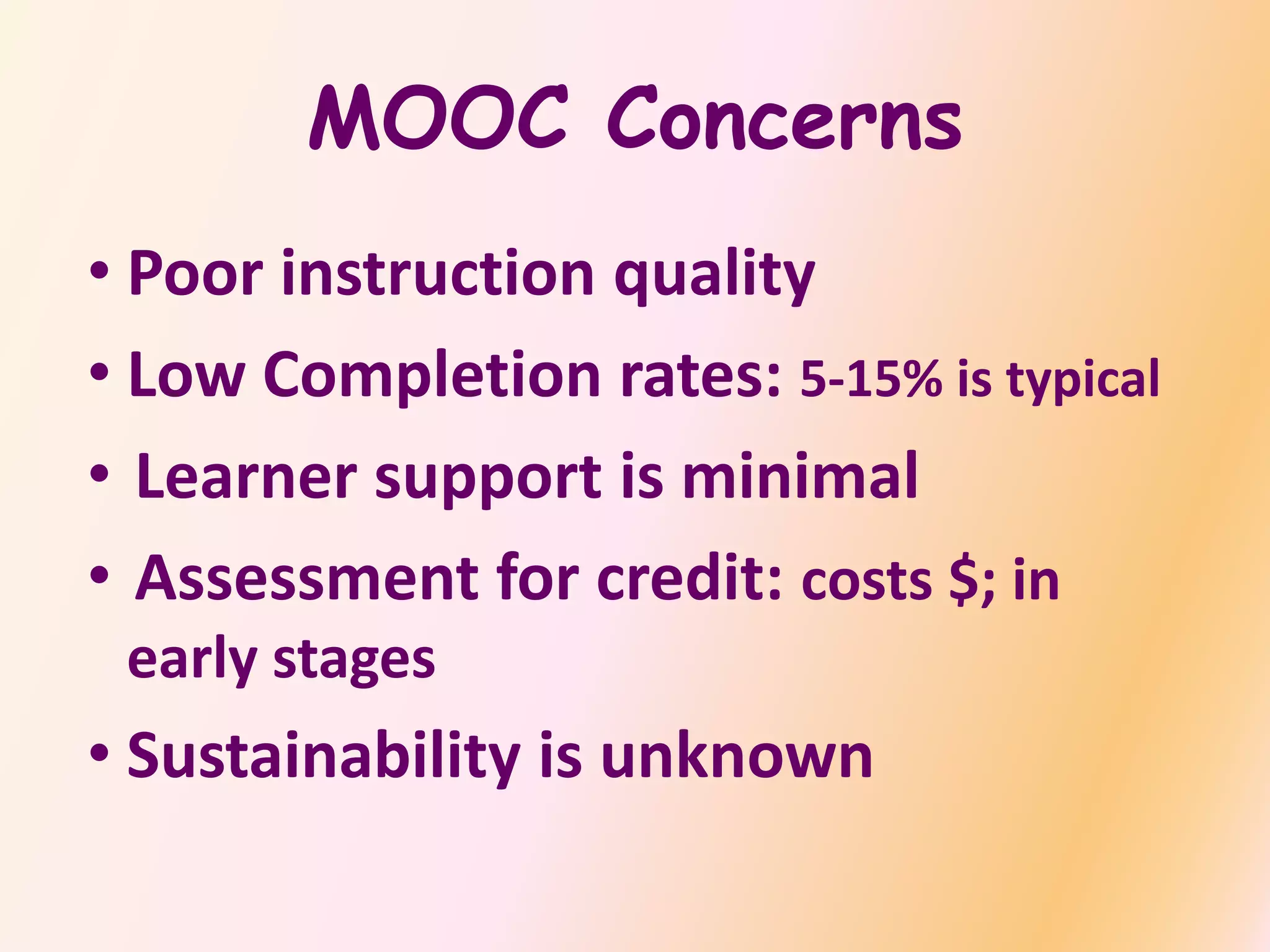 MOOC Concerns
• Poor instruction quality
• Low Completion rates: 5-15% is typical
• Learner support is minimal
• Assessment for credit: costs $; in
early stages
• Sustainability is unknown
 