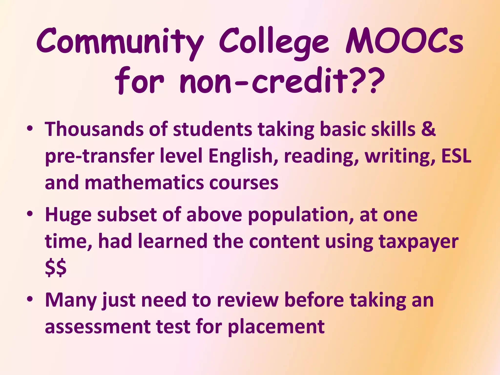 Community College MOOCs
for non-credit??
• Thousands of students taking basic skills &
pre-transfer level English, reading, writing, ESL
and mathematics courses
• Huge subset of above population, at one
time, had learned the content using taxpayer
$$
• Many just need to review before taking an
assessment test for placement
 