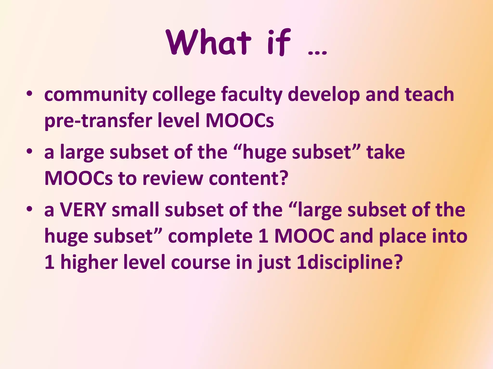 What if …
• community college faculty develop and teach
pre-transfer level MOOCs
• a large subset of the “huge subset” take
MOOCs to review content?
• a VERY small subset of the “large subset of the
huge subset” complete 1 MOOC and place into
1 higher level course in just 1discipline?
 