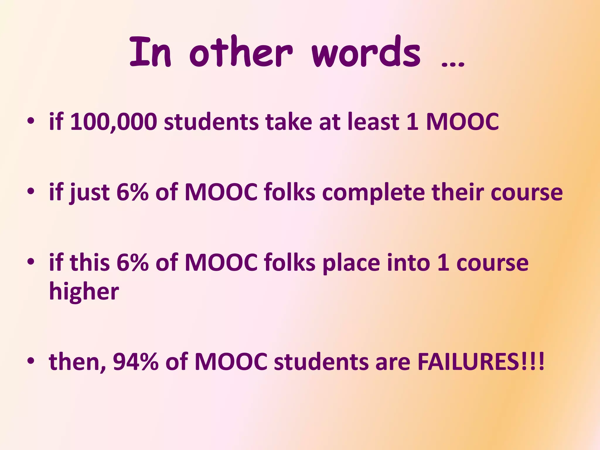 In other words …
• if 100,000 students take at least 1 MOOC
• if just 6% of MOOC folks complete their course
• if this 6% of MOOC folks place into 1 course
higher
• then, 94% of MOOC students are FAILURES!!!
 