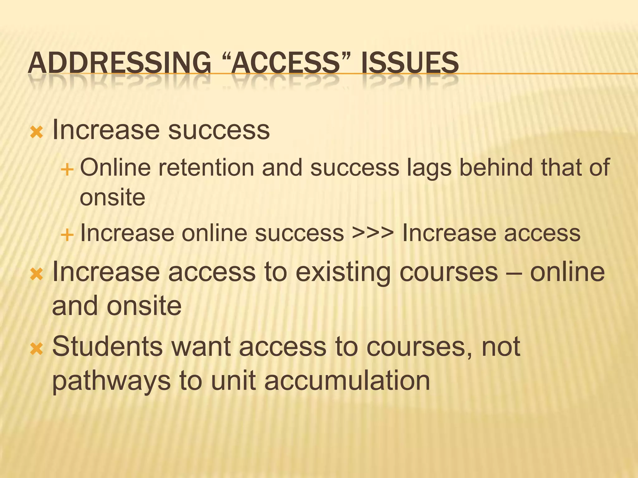 ADDRESSING “ACCESS” ISSUES
 Increase success
 Online retention and success lags behind that of
onsite
 Increase online success >>> Increase access
 Increase access to existing courses – online
and onsite
 Students want access to courses, not
pathways to unit accumulation
 