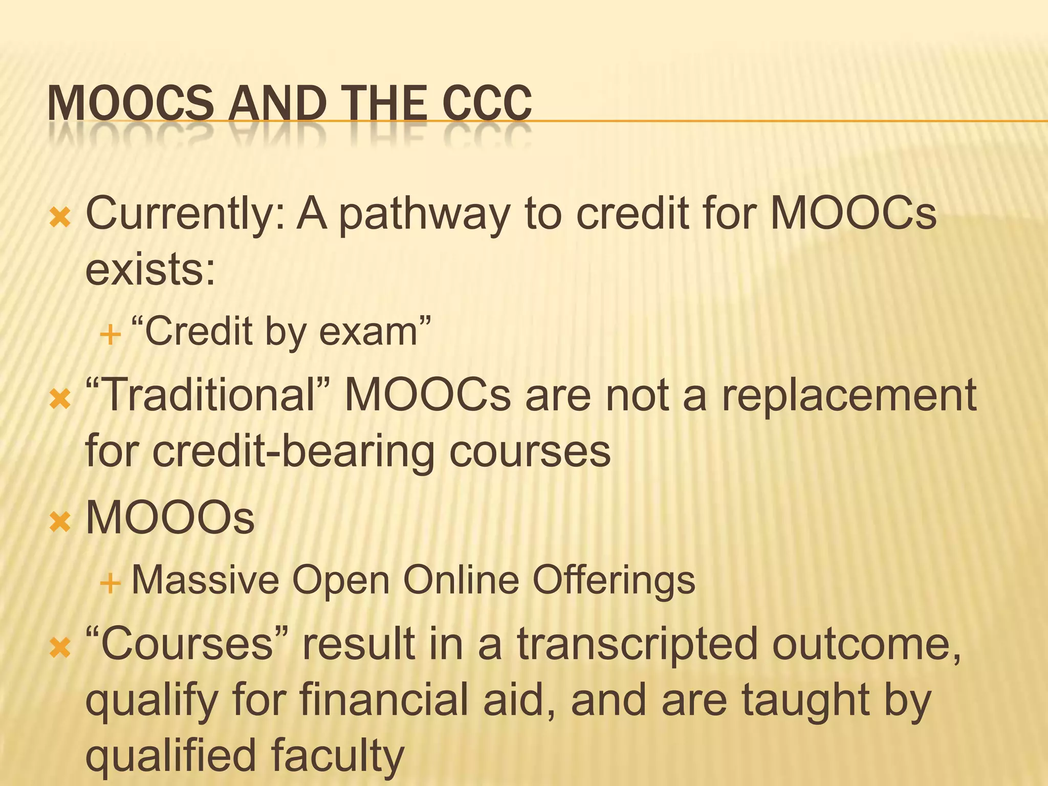 MOOCS AND THE CCC
 Currently: A pathway to credit for MOOCs
exists:
 “Credit by exam”
 “Traditional” MOOCs are not a replacement
for credit-bearing courses
 MOOOs
 Massive Open Online Offerings
 “Courses” result in a transcripted outcome,
qualify for financial aid, and are taught by
qualified faculty
 