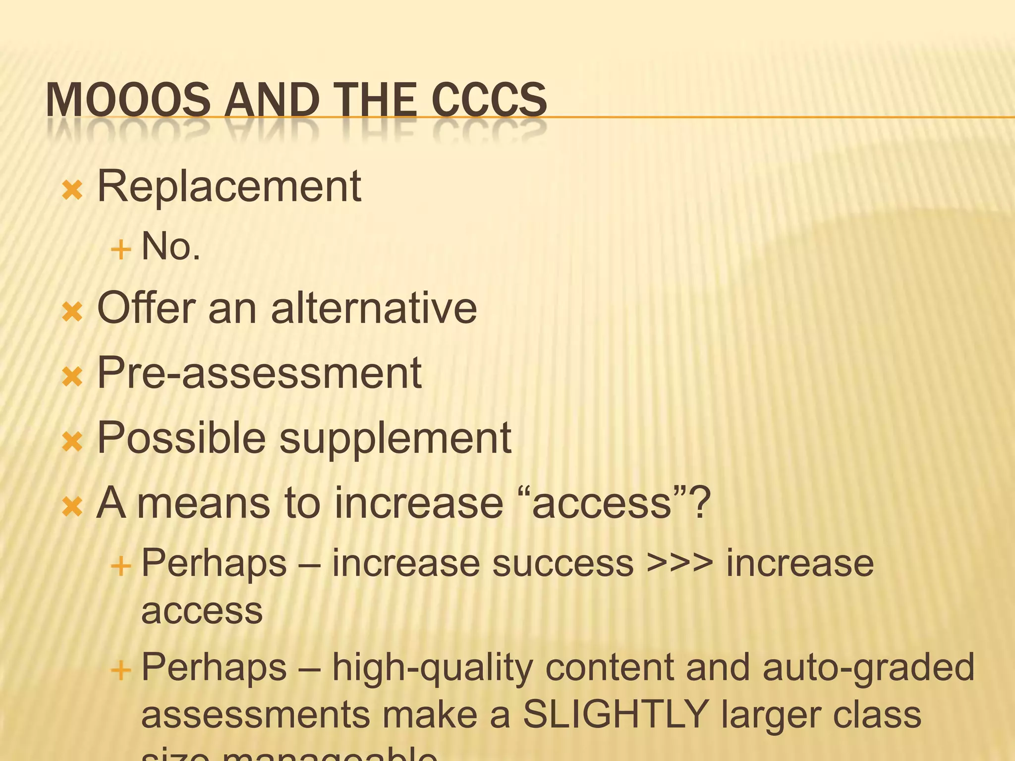 MOOOS AND THE CCCS
 Replacement
 No.
 Offer an alternative
 Pre-assessment
 Possible supplement
 A means to increase “access”?
 Perhaps – increase success >>> increase
access
 Perhaps – high-quality content and auto-graded
assessments make a SLIGHTLY larger class
 