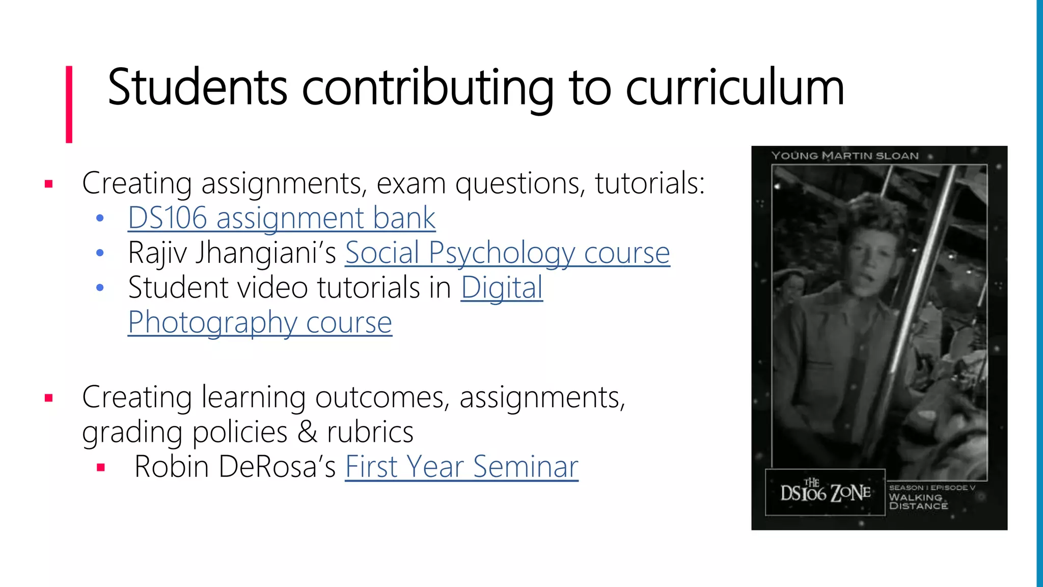 Students contributing to curriculum
 Creating assignments, exam questions, tutorials:
• DS106 assignment bank
• Rajiv Jhangiani’s Social Psychology course
• Student video tutorials in Digital
Photography course
 Creating learning outcomes, assignments,
grading policies & rubrics
 Robin DeRosa’s First Year Seminar
 