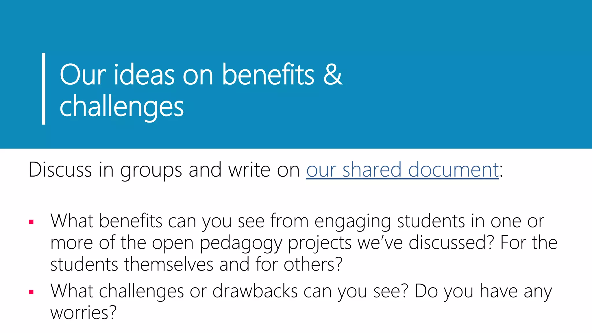 Our ideas on benefits &
challenges
Discuss in groups and write on our shared document:
 What benefits can you see from engaging students in one or
more of the open pedagogy projects we’ve discussed? For the
students themselves and for others?
 What challenges or drawbacks can you see? Do you have any
worries?
 
