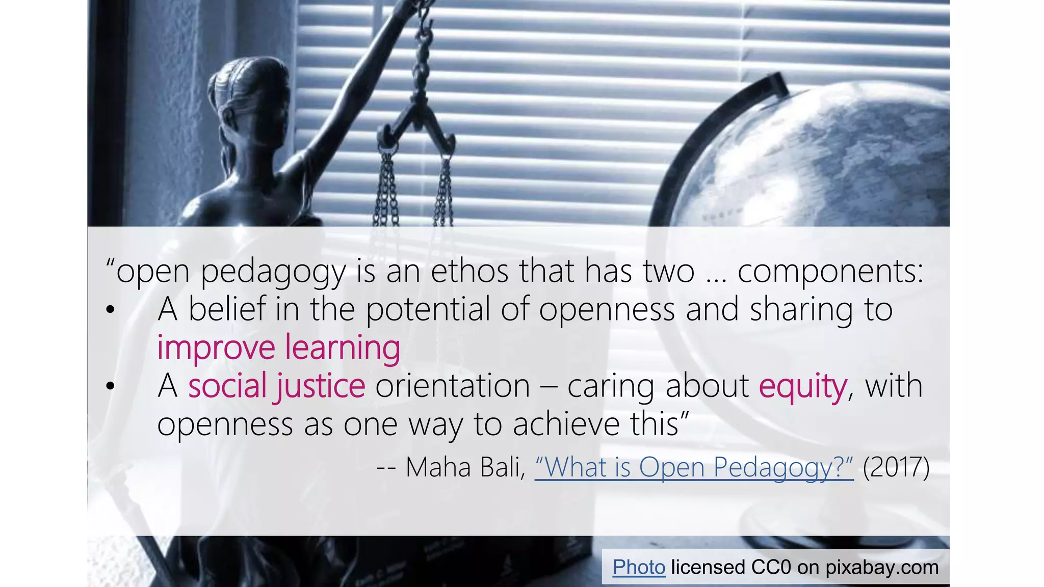 Open pedagogy & social justice
“open pedagogy is an ethos that has two … components:
• A belief in the potential of openness and sharing to
improve learning
• A social justice orientation – caring about equity, with
openness as one way to achieve this”
-- Maha Bali, “What is Open Pedagogy?” (2017)
Photo licensed CC0 on pixabay.com
 