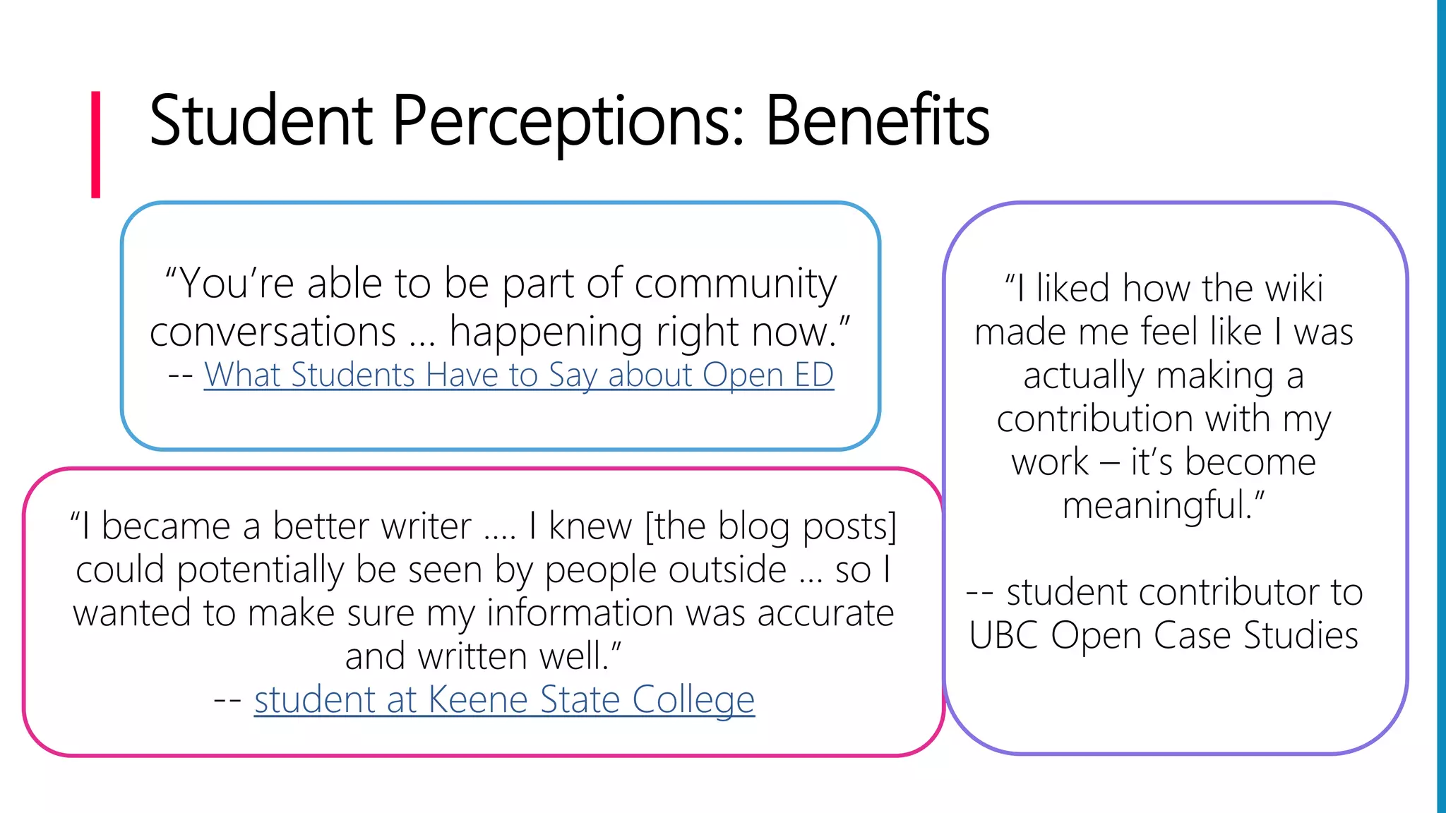 Student Perceptions: Benefits
“You’re able to be part of community
conversations … happening right now.”
-- What Students Have to Say about Open ED
“I became a better writer .... I knew [the blog posts]
could potentially be seen by people outside … so I
wanted to make sure my information was accurate
and written well.”
-- student at Keene State College
“I liked how the wiki
made me feel like I was
actually making a
contribution with my
work – it’s become
meaningful.”
-- student contributor to
UBC Open Case Studies
 