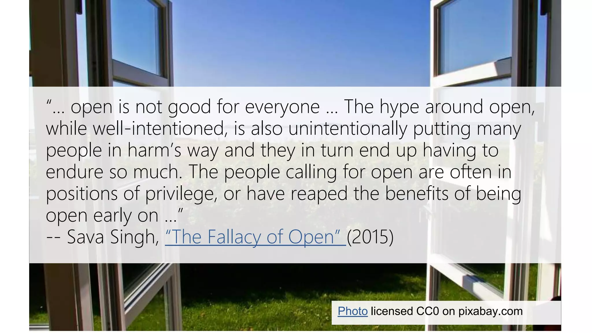 Sava Singh on the fallacy of open
Photo licensed CC0 on pixabay.com
“… open is not good for everyone ... The hype around open,
while well-intentioned, is also unintentionally putting many
people in harm’s way and they in turn end up having to
endure so much. The people calling for open are often in
positions of privilege, or have reaped the benefits of being
open early on …”
-- Sava Singh, “The Fallacy of Open” (2015)
 