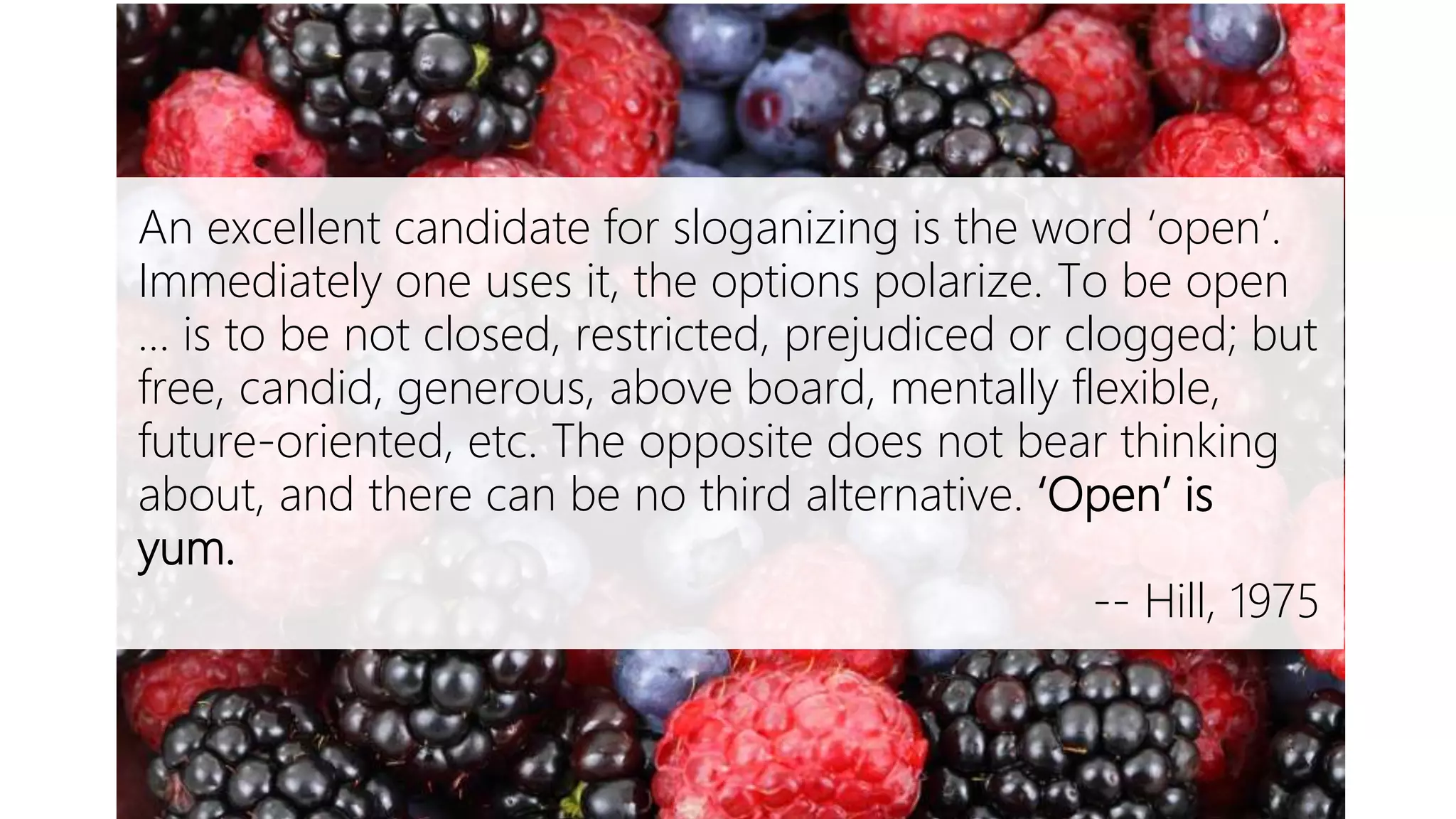 Open is Yum
An excellent candidate for sloganizing is the word ‘open’.
Immediately one uses it, the options polarize. To be open
… is to be not closed, restricted, prejudiced or clogged; but
free, candid, generous, above board, mentally flexible,
future-oriented, etc. The opposite does not bear thinking
about, and there can be no third alternative. ‘Open’ is
yum.
-- Hill, 1975
 