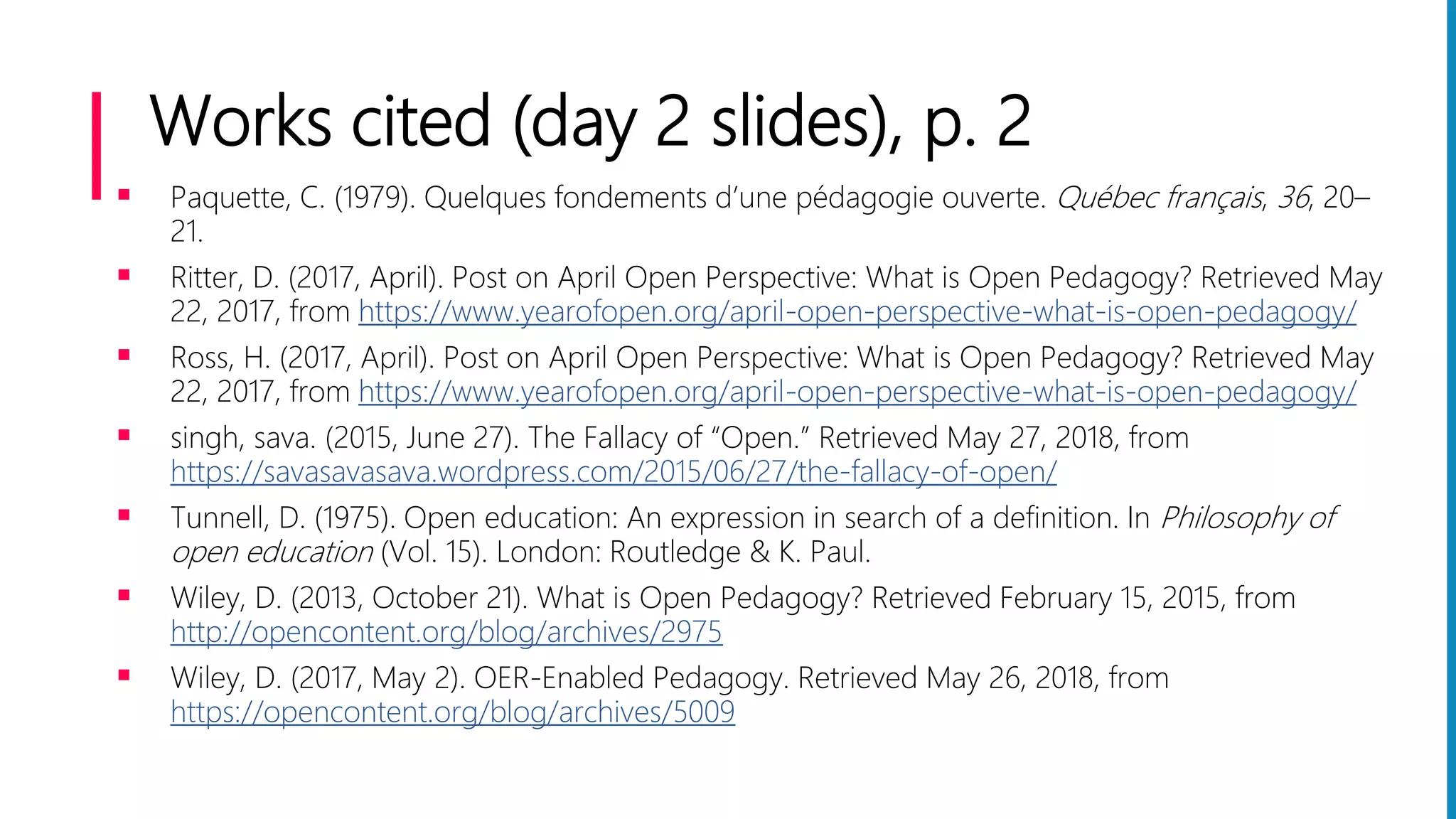 Works cited (day 2 slides), p. 2
 Paquette, C. (1979). Quelques fondements d’une pédagogie ouverte. Québec français, 36, 20–
21.
 Ritter, D. (2017, April). Post on April Open Perspective: What is Open Pedagogy? Retrieved May
22, 2017, from https://www.yearofopen.org/april-open-perspective-what-is-open-pedagogy/
 Ross, H. (2017, April). Post on April Open Perspective: What is Open Pedagogy? Retrieved May
22, 2017, from https://www.yearofopen.org/april-open-perspective-what-is-open-pedagogy/
 singh, sava. (2015, June 27). The Fallacy of “Open.” Retrieved May 27, 2018, from
https://savasavasava.wordpress.com/2015/06/27/the-fallacy-of-open/
 Tunnell, D. (1975). Open education: An expression in search of a definition. In Philosophy of
open education (Vol. 15). London: Routledge & K. Paul.
 Wiley, D. (2013, October 21). What is Open Pedagogy? Retrieved February 15, 2015, from
http://opencontent.org/blog/archives/2975
 Wiley, D. (2017, May 2). OER-Enabled Pedagogy. Retrieved May 26, 2018, from
https://opencontent.org/blog/archives/5009
 