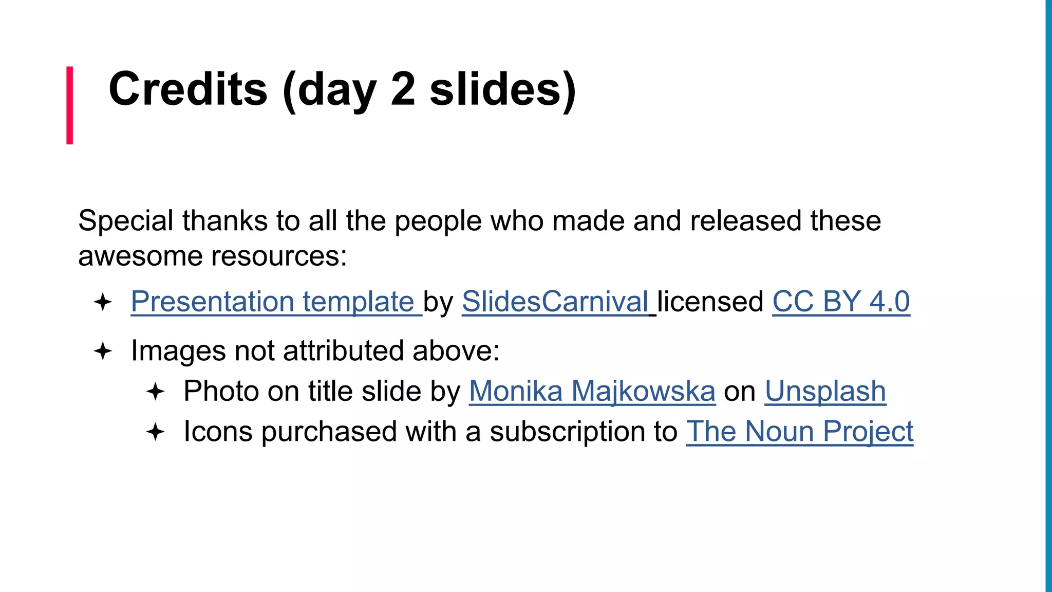 Special thanks to all the people who made and released these
awesome resources:
 Presentation template by SlidesCarnival licensed CC BY 4.0
 Images not attributed above:
 Photo on title slide by Monika Majkowska on Unsplash
 Icons purchased with a subscription to The Noun Project
Credits (day 2 slides)
 