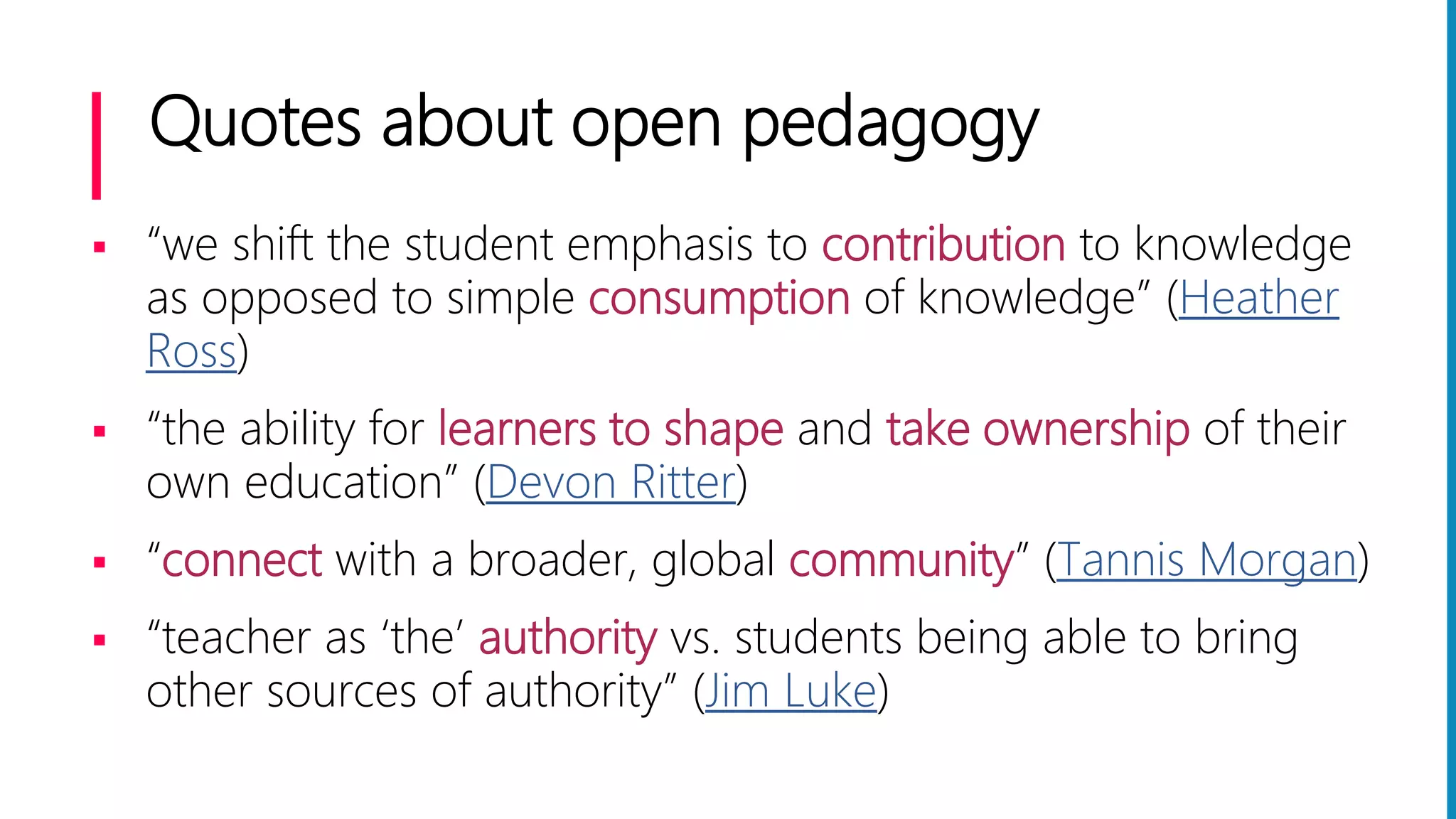 Quotes about open pedagogy
 “we shift the student emphasis to contribution to knowledge
as opposed to simple consumption of knowledge” (Heather
Ross)
 “the ability for learners to shape and take ownership of their
own education” (Devon Ritter)
 “connect with a broader, global community” (Tannis Morgan)
 “teacher as ‘the’ authority vs. students being able to bring
other sources of authority” (Jim Luke)
 
