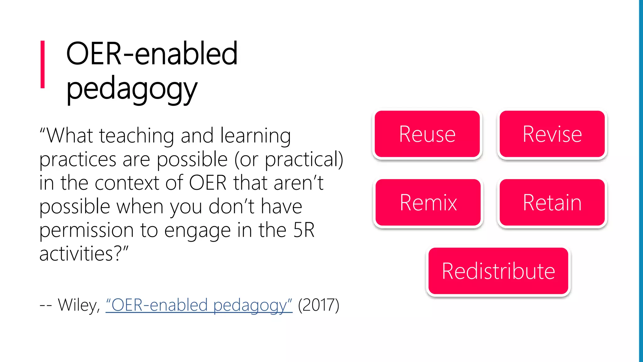 OER-enabled
pedagogy
“What teaching and learning
practices are possible (or practical)
in the context of OER that aren’t
possible when you don’t have
permission to engage in the 5R
activities?”
-- Wiley, “OER-enabled pedagogy” (2017)
Reuse Revise
Remix Retain
Redistribute
 