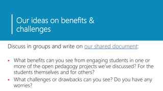 Our ideas on benefits &
challenges
Discuss in groups and write on our shared document:
 What benefits can you see from engaging students in one or
more of the open pedagogy projects we’ve discussed? For the
students themselves and for others?
 What challenges or drawbacks can you see? Do you have any
worries?
 