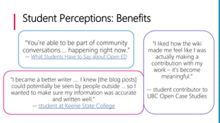 Student Perceptions: Benefits
“You’re able to be part of community
conversations … happening right now.”
-- What Students Have to Say about Open ED
“I became a better writer .... I knew [the blog posts]
could potentially be seen by people outside … so I
wanted to make sure my information was accurate
and written well.”
-- student at Keene State College
“I liked how the wiki
made me feel like I was
actually making a
contribution with my
work – it’s become
meaningful.”
-- student contributor to
UBC Open Case Studies
 