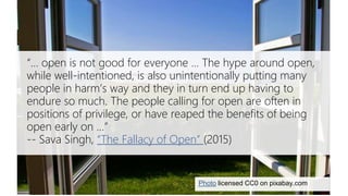 Sava Singh on the fallacy of open
Photo licensed CC0 on pixabay.com
“… open is not good for everyone ... The hype around open,
while well-intentioned, is also unintentionally putting many
people in harm’s way and they in turn end up having to
endure so much. The people calling for open are often in
positions of privilege, or have reaped the benefits of being
open early on …”
-- Sava Singh, “The Fallacy of Open” (2015)
 