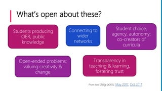 What’s open about these?
Students producing
OER, public
knowledge
Student choice,
agency, autonomy;
co-creators of
curricula
Connecting to
wider
networks
Open-ended problems;
valuing creativity &
change
Transparency in
teaching & learning,
fostering trust
From two blog posts: May 2017, Oct 2017
 