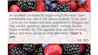 Open is Yum
An excellent candidate for sloganizing is the word ‘open’.
Immediately one uses it, the options polarize. To be open
… is to be not closed, restricted, prejudiced or clogged; but
free, candid, generous, above board, mentally flexible,
future-oriented, etc. The opposite does not bear thinking
about, and there can be no third alternative. ‘Open’ is
yum.
-- Hill, 1975
 