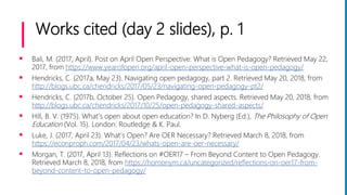 Works cited (day 2 slides), p. 1
 Bali, M. (2017, April). Post on April Open Perspective: What is Open Pedagogy? Retrieved May 22,
2017, from https://www.yearofopen.org/april-open-perspective-what-is-open-pedagogy/
 Hendricks, C. (2017a, May 23). Navigating open pedagogy, part 2. Retrieved May 20, 2018, from
http://blogs.ubc.ca/chendricks/2017/05/23/navigating-open-pedagogy-pt2/
 Hendricks, C. (2017b, October 25). Open Pedagogy, shared aspects. Retrieved May 20, 2018, from
http://blogs.ubc.ca/chendricks/2017/10/25/open-pedagogy-shared-aspects/
 Hill, B. V. (1975). What’s open about open education? In D. Nyberg (Ed.), The Philosophy of Open
Education (Vol. 15). London: Routledge & K. Paul.
 Luke, J. (2017, April 23). What’s Open? Are OER Necessary? Retrieved March 8, 2018, from
https://econproph.com/2017/04/23/whats-open-are-oer-necessary/
 Morgan, T. (2017, April 13). Reflections on #OER17 – From Beyond Content to Open Pedagogy.
Retrieved March 8, 2018, from https://homonym.ca/uncategorized/reflections-on-oer17-from-
beyond-content-to-open-pedagogy/
 