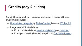 Special thanks to all the people who made and released these
awesome resources:
 Presentation template by SlidesCarnival licensed CC BY 4.0
 Images not attributed above:
 Photo on title slide by Monika Majkowska on Unsplash
 Icons purchased with a subscription to The Noun Project
Credits (day 2 slides)
 