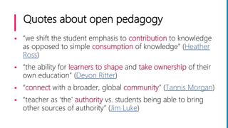 Quotes about open pedagogy
 “we shift the student emphasis to contribution to knowledge
as opposed to simple consumption of knowledge” (Heather
Ross)
 “the ability for learners to shape and take ownership of their
own education” (Devon Ritter)
 “connect with a broader, global community” (Tannis Morgan)
 “teacher as ‘the’ authority vs. students being able to bring
other sources of authority” (Jim Luke)
 