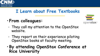 I Learn about Free Textbooks
• From colleagues:
• They call my attention to the OpenStax
website.
• They report on their experience piloting
OpenStax books at faculty meeting.
• By attending OpenStax Conference at
Rice University
 