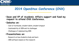 2014 OpenStax Conference (CNX)
• Dean and VP of Academic Affairs support and fund my
request to attend CNX Conference.
• Debates on:
• Cost of textbooks, student debts, student dropout
• Sustainability of OER and its challenges
• Challenges of implementing OER
• Presentations on:
• Research on how students study and learn
• OER software based on this research
 