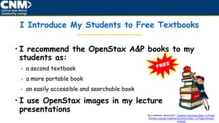 • I recommend the OpenStax A&P books to my
students as:
• a second textbook
• a more portable book
• an easily accessible and searchable book
• I use OpenStax images in my lecture
presentations
I Introduce My Students to Free Textbooks
By Lizetterah, sammo241: Creative Commons Zero 1.0 Public
Domain License Creative Commons Zero 1.0 Public Domain
License
 