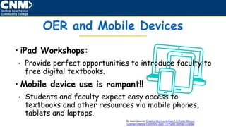 • iPad Workshops:
• Provide perfect opportunities to introduce faculty to
free digital textbooks.
• Mobile device use is rampant!!
• Students and faculty expect easy access to
textbooks and other resources via mobile phones,
tablets and laptops.
OER and Mobile Devices
By team.labarna: Creative Commons Zero 1.0 Public Domain
License Creative Commons Zero 1.0 Public Domain License
 