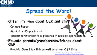 By netalloy: Creative Commons Zero 1.0 Public Domain
License Creative Commons Zero 1.0 Public Domain License
Spread the Word!
• Offer interview about OER Initiative to:
• College Paper
• Marketing Department:
• Request for interview to be published on public college website
• Educate parents/grandparents/friends about
OER:
• Provide OpenStax link as well as other OER links.
 