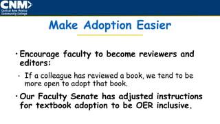 Make Adoption Easier
• Encourage faculty to become reviewers and
editors:
• If a colleague has reviewed a book, we tend to be
more open to adopt that book.
• Our Faculty Senate has adjusted instructions
for textbook adoption to be OER inclusive.
 
