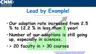 Lead by Example!
• Our adoption rate increased from 2.5
% to 12.2 % in less than 1 year!
• Number of our adoptions is still going
up, especially in sciences.
• > 20 faculty in > 30 courses
By simpletutorials.net: Creative Commons Zero 1.0 Public Domain
License Creative Commons Zero 1.0 Public Domain License
 