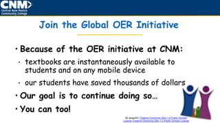 Join the Global OER Initiative
• Because of the OER initiative at CNM:
• textbooks are instantaneously available to
students and on any mobile device
• our students have saved thousands of dollars
• Our goal is to continue doing so…
• You can too!
By gsagri04: Creative Commons Zero 1.0 Public Domain
License Creative Commons Zero 1.0 Public Domain License
 