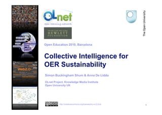 Collective Intelligence for
OER Sustainability
1
Simon Buckingham Shum & Anna De Liddo
OLnet Project, Knowledge Media Institute
Open University UK
Open Education 2010, Barcelona
http://creativecommons.org/licenses/by-nc/2.0/uk
 
