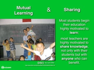 Mutual
                                        &                  Sharing
Learning
                                                         Most students begin
                                                           their education
                                                         highly motivated to
                                                                learn;
                                                         most teachers are
                                                         highly motivated to
                                                         share knowledge,
                                                          not only with their
                                                          students but with
                                                          anyone who can
                                                               beneﬁt.
                        bnd          by Lara Eller
    http://www.ﬂickr.com/photos/99079793@N00/24786113/
 