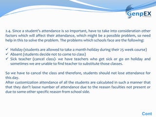 2.4. Since a student's attendance is so important, have to take into consideration other
factors which will affect their attendance, which might be a possible problem, so need
help in this to solve the problem. The problems which schools face are the following:
 Holiday (students are allowed to take a month holiday during their 25 week course)
 Absent (students decide not to come to class)
 Sick teacher (cancel class)- we have teachers who get sick or go on holiday and
sometimes we are unable to find teacher to substitute those classes.
So we have to cancel the class and therefore, students should not lose attendance for
this day.
After customization attendance of all the students are calculated in such a manner that
that they don’t loose number of attendance due to the reason faculties not present or
due to some other specific reason from school side.
Cont
 