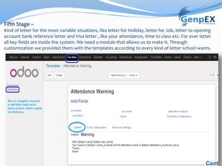 Fifth Stage –
Kind of letter for the most variable situations, like letter for Holiday, letter for Job, letter to opening
account bank reference letter and Visa letter , like your attendance, time to class etc. For ever letter
all key fields are inside the system. We need a module that allows us to make it. Through
customization we provided them with the templates according to every kind of letter school wants.
Cont
 