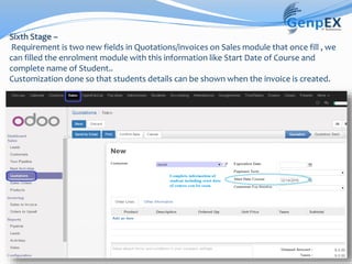 Sixth Stage –
Requirement is two new fields in Quotations/invoices on Sales module that once fill , we
can filled the enrolment module with this information like Start Date of Course and
complete name of Student..
Customization done so that students details can be shown when the invoice is created.
 