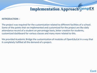 Implementation Approach
Cont
INTRODUCTION –
The project was required for the customization related to different facilities of a school.
Some of the points that we implemented and customized for the project are like daily
attendance record of a student on percentage basis, letter creation for students,
customized dashboard for various classes and many more related to this.
We provided Academic Bridge the customization of modules of OpenEduCat in a way that
it completely fulfilled all the demand of a project.
 