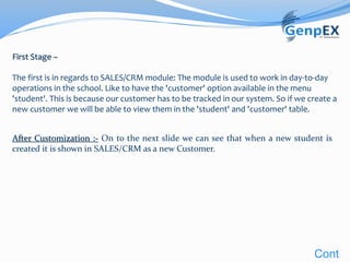 First Stage –
The first is in regards to SALES/CRM module: The module is used to work in day-to-day
operations in the school. Like to have the 'customer' option available in the menu
'student'. This is because our customer has to be tracked in our system. So if we create a
new customer we will be able to view them in the 'student' and 'customer' table.
After Customization :- On to the next slide we can see that when a new student is
created it is shown in SALES/CRM as a new Customer.
Cont
 