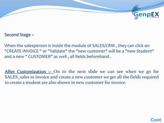 Second Stage –
When the salesperson is inside the module of SALES/CRM , they can click on
"CREATE INVOICE " or "Validate" the "new customer" will be a "new Student“
and a new " CUSTOMER" as well , all fields beforehand .
After Customization :- On to the next slide we can see when we go for
SALES_sales to invoice and create a new customer we get all the fields required
to create a student are also shown in new customer for invoice.
Cont
 