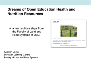 Dreams of Open Education Health and
   Nutrition Resources


    •   a few cautious steps from
        the Faculty of Land and
        Food Systems at UBC




Cyprien Lomas
Director, Learning Centre
Faculty of Land and Food Systems
 