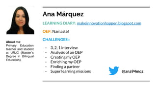 Ana Márquez
LEARNING DIARY: makeinnovationhappen.blogspot.com
OEP: Namasté!
CHALLENGES::
- 3, 2, 1 interview
- Analysis of an OEP
- Creating my OEP
- Enriching my OEP
- Finding a partner
- Super learning missions @ana94mqz
About me:
Primary Education
teacher and student
at URJC (Master´s
Degree in Bilingual
Education).
 