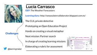Lucía Carrasco
OEP: The Weather Forecasters
Learning diary: http://seeyoulatercollaborator.blogspot.com.es/
The CLIL private detective
Prototyping an Open Education Project
Hands on creating a visual metaphor
Next mission: Partner search
In charge of creating learning missions
Elaborating a rubric for assessment
Challenges
@learningmaker
 
