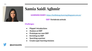 Samia Saidi Aghmir
LEARNING DIARY: https://forlifelong-learning.blogspot.com.es/
OEP: Vertebrate animals
Challenges:
● Flipped introductions
● Analyse an OEP
● Prototype our own OEP
● Enriching my OEP
● Searching a partner
● Create super learning missions
@samiasaidia
 